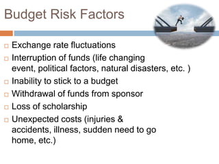 Budget Risk Factors








Exchange rate fluctuations
Interruption of funds (life changing
event, political factors, natural disasters, etc. )
Inability to stick to a budget
Withdrawal of funds from sponsor
Loss of scholarship
Unexpected costs (injuries &
accidents, illness, sudden need to go
home, etc.)

 