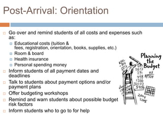 Post-Arrival: Orientation


Go over and remind students of all costs and expenses such
as:















Educational costs (tuition &
fees, registration, orientation, books, supplies, etc.)
Room & board
Health insurance
Personal spending money

Inform students of all payment dates and
deadlines
Talk to students about payment options and/or
payment plans
Offer budgeting workshops
Remind and warn students about possible budget
risk factors
Inform students who to go to for help

 