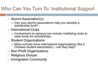Who Can You Turn To: Institutional Support


Alumni Association(s)




International Clubs








Involvement on campus can include mobilizing clubs to
raise funds for scholarships.

Student Organizations




Can your alumni associations help you develop a
scholarship fund?

Many schools have international organizations (like a
Chinese student association) – can they help?

Non-Profit Organizations
Religious Groups
Immigration Community

 