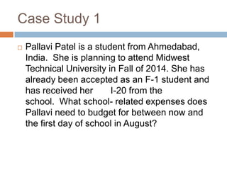 Case Study 1


Pallavi Patel is a student from Ahmedabad,
India. She is planning to attend Midwest
Technical University in Fall of 2014. She has
already been accepted as an F-1 student and
has received her
I-20 from the
school. What school- related expenses does
Pallavi need to budget for between now and
the first day of school in August?

 