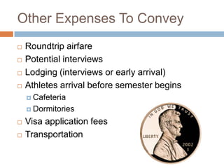 Other Expenses To Convey





Roundtrip airfare
Potential interviews
Lodging (interviews or early arrival)
Athletes arrival before semester begins
 Cafeteria
 Dormitories




Visa application fees
Transportation

 
