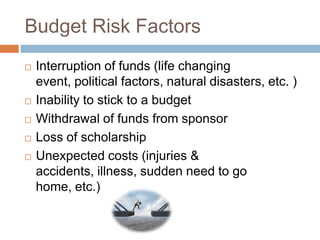 Budget Risk Factors







Interruption of funds (life changing
event, political factors, natural disasters, etc. )
Inability to stick to a budget
Withdrawal of funds from sponsor
Loss of scholarship
Unexpected costs (injuries &
accidents, illness, sudden need to go
home, etc.)

 