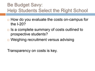 Be Budget Savy:
Help Students Select the Right School






How do you evaluate the costs on-campus for
the I-20?
Is a complete summary of costs outlined to
prospective students?
Weighing recruitment versus advising

Transparency on costs is key.

 