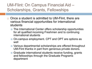 UM-Flint: On Campus Financial Aid –
Scholarships, Grants, Fellowships


Once a student is admitted to UM-Flint, there are
various financial opportunities for international
students






The International Center offers scholarship opportunities
for all qualified incoming Freshmen and to continuing
international students
On-campus employment. CPT and OPT are options as
well
Various departmental scholarships are offered throughout
UM-Flint thanks in part from generous private donors.
Graduate international students receive funding, grants
and fellowships through the Graduate Programs
department

 