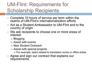UM-Flint: Requirements for
Scholarship Recipients






Complete 10 hours of service per term within the
realms of UM-Flint’s internationalization efforts
Act as a Student Ambassador to UM-Flint and to the
country of origin
We ask recipients to choose one or more areas of
interest:





Blogging
Assist with events
New Student Outreach
Assist with special projects




For example, tasks related to translation works or office duties

Agree and sign our contract that explains our
requirements

 