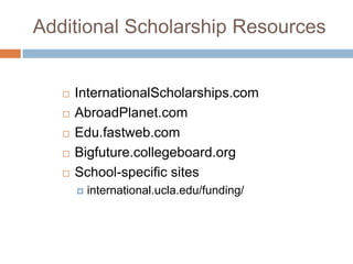 Additional Scholarship Resources







InternationalScholarships.com
AbroadPlanet.com
Edu.fastweb.com
Bigfuture.collegeboard.org
School-specific sites


international.ucla.edu/funding/

 