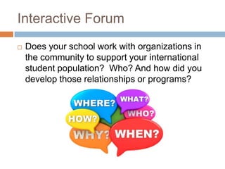 Interactive Forum


Does your school work with organizations in
the community to support your international
student population? Who? And how did you
develop those relationships or programs?

 