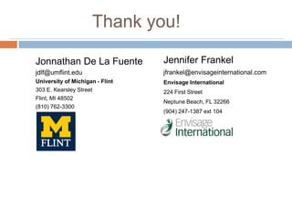 Thank you!
Jonnathan De La Fuente

Jennifer Frankel

jdlf@umflint.edu

jfrankel@envisageinternational.com

University of Michigan - Flint
303 E. Kearsley Street
Flint, MI 48502
(810) 762-3300

Envisage International
224 First Street
Neptune Beach, FL 32266
(904) 247-1387 ext 104

 