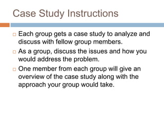 Case Study Instructions






Each group gets a case study to analyze and
discuss with fellow group members.
As a group, discuss the issues and how you
would address the problem.
One member from each group will give an
overview of the case study along with the
approach your group would take.

 