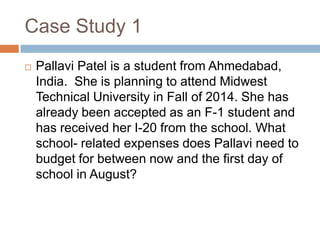 Case Study 1


Pallavi Patel is a student from Ahmedabad,
India. She is planning to attend Midwest
Technical University in Fall of 2014. She has
already been accepted as an F-1 student and
has received her I-20 from the school. What
school- related expenses does Pallavi need to
budget for between now and the first day of
school in August?

 