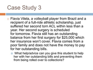 Case Study 3


Flavia Vilela, a volleyball player from Brazil and a
recipient of a full-ride athletic scholarship, just
suffered her second torn ACL within less than a
year. Her second surgery is scheduled
for tomorrow. Flavia still has an outstanding
balance from her first surgery for $25,000 which
her insurance won’t cover. Flavia comes from a
poor family and does not have the money to pay
for her outstanding bills.


What help/advice can you give this student to help
her with her outstanding bills and preventing them
from being rolled over to collections?

 