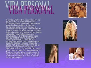 Cuando Shakira tenía cuatro años, so pá llevóla a un restaurante llocal d’Oriente Mediu, onde por primera vez escuchó la doumbek, un tambor tradicional usáu na música árabe, acompañamientu típicu de la danza del vientre. Antes de dase cuenta, ya taba bailando sobre una mesa, y los clientes del restaurante aplaudieron con entusiasmu. Foi entos cuando supo que quería ser artista. Gustaba-y cantar pa los sos compañeros y profesores (incluso les monxes) na so escuela católica, pero en segundu grado non foi aceptada nel coru de la escuela porque’l so vibrato yera demasiao fuerte. El profesor de música dixo-y que sonaba "como una cabra". Na escuela, diz, yera conocida como "la chica del baile del vientre", y tolos vienres mostraba un nuevu númberu qu’había aprendio. VIDA PERSONAL 