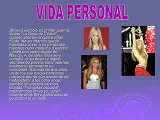 Shakira escribió so primer poema, tituláu "La Rosa de Cristal", cuando sólo tenía cuatro años d’edá. Na so infancia quedó fascinada al ver a so pá escribir histories nuna máquina d’escribir, y pidió una como regalu de Navidá. A los siete años se-y cumplió  el so deseu y siguió escribiendo poesía; esos poemes finalmente terminaron en canciones. A la edá de dos años, un de los sos medio-hermanos mayores murrió nun accidente de motocicleta; a los ocho años, escribió so primera canción titulada "Tus gafas oscuras", inspirándose en so pá, quien durante años llevó gafes oscures pa ocultar el so dolor. VIDA PERSONAL 