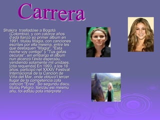 Shakira  traslladóse a Bogotá (Colombia), y con catorce años d’edá llanzó so primer álbum en 1991, tituláu Magia, con canciones escrites por ella mesma, entre les que destaquen "Magia", "Esta noche voy contigo" y "Tus gafas oscuras", sin embargo el álbum nun alcanzó l’éxito esperaáu, vendiendo solamente mil unidaes.[cita requerida] En 1993, a los 16 años, participó nel XXXIV Festival Internacional de la Canción de Viña del Mar, onde obtuvo’l tercer llugar de la competencia cola canción "Eres". So segundu discu, tituláu Peligro, llanzáu esi mesmu añu, foi editáu pola intérprete . Carrera 