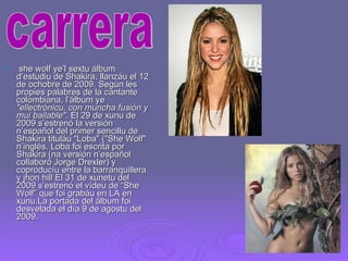 she wolf ye’l sextu álbum d’estudiu de Shakira, llanzáu el 12 de ochobre de 2009. Según les propies palabres de la cantante colombiana, l’álbum ye  "ellectrónicu, con muncha fusión y mui bailable" . El 29 de xunu de 2009 s’estrenó la versión n’español del primer sencillu de Shakira tituláu "Loba" ("She Wolf" n’inglés. Loba foi escrita por Shakira (na versión n’español collaboró Jorge Drexler) y coproducíu entre la barranquillera y jhon hill El 31 de xunetu del 2009 s’estrenó el vídeu de “She Wolf” que foi grabáu en LA en xunu.La portada del álbum foi desvelada el día 9 de agostu del 2009.  carrera 
