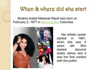 When & where did she start
  Shakira Isabel Mebarak Ripoll was born on
February 2, 1977 in Barranquilla, Colombia.


                                Her artistic career
                             started in 1981,
                             when she was 4
                             years     old.    She
                             started        dancind
                             arabic dance and it
                             was her first contact
                             with the public.
 