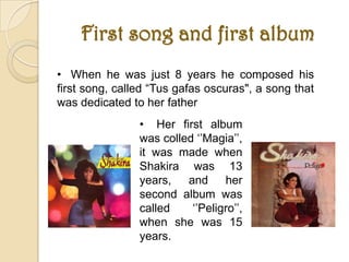 First song and first album
• When he was just 8 years he composed his
first song, called “Tus gafas oscuras", a song that
was dedicated to her father
                • Her first album
                was colled ‘’Magia’’,
                it was made when
                Shakira was 13
                years,   and     her
                second album was
                called    ‘’Peligro’’,
                when she was 15
                years.
 