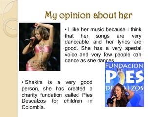 My opinion about her
                 • I like her music because I think
                 that her songs are very
                 danceable and her lyrics are
                 good. She has a very special
                 voice and very few people can
                 dance as she dances.



• Shakira is a very good
person, she has created a
charity fundation called Pies
Descalzos for children in
Colombia.
 