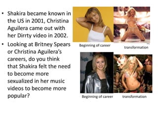 • Shakira became known in
  the US in 2001, Christina
  Aguilera came out with
  her Dirrty video in 2002.
• Looking at Britney Spears    Beginning of career
                                                       transformation
  or Christina Aguilera’s
  careers, do you think
  that Shakira felt the need
  to become more
  sexualized in her music
  videos to become more
  popular?                      Beginning of career   transformation
 