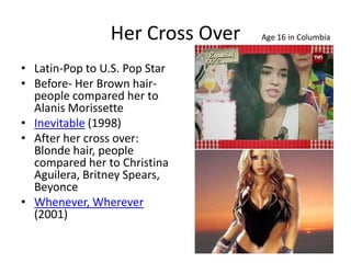 Her Cross Over   Age 16 in Columbia


• Latin-Pop to U.S. Pop Star
• Before- Her Brown hair-
  people compared her to
  Alanis Morissette
• Inevitable (1998)
• After her cross over:
  Blonde hair, people
  compared her to Christina
  Aguilera, Britney Spears,
  Beyonce
• Whenever, Wherever
  (2001)
 