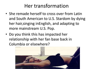 Her transformation
• She remade herself to cross over from Latin
  and South American to U.S. Stardom by dying
  her hair,singing inEnglish, and adapting to
  more mainstream U.S. Pop.
• Do you think this has impacted her
  relationship with her fan base back in
  Columbia or elsewhere?
 