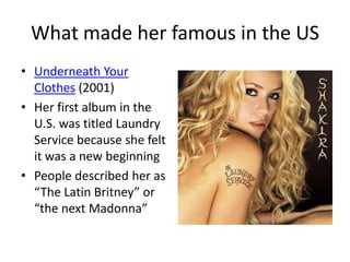 What made her famous in the US
• Underneath Your
  Clothes (2001)
• Her first album in the
  U.S. was titled Laundry
  Service because she felt
  it was a new beginning
• People described her as
  “The Latin Britney” or
  “the next Madonna”
 
