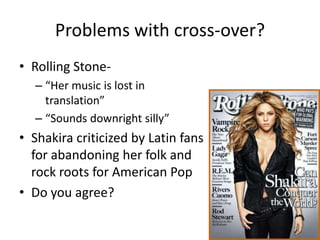 Problems with cross-over?
• Rolling Stone-
  – “Her music is lost in
    translation”
  – “Sounds downright silly”
• Shakira criticized by Latin fans
  for abandoning her folk and
  rock roots for American Pop
• Do you agree?
 