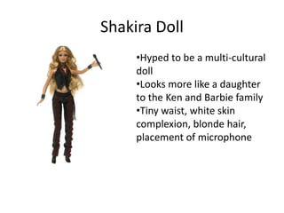 Shakira Doll
     •Hyped to be a multi-cultural
     doll
     •Looks more like a daughter
     to the Ken and Barbie family
     •Tiny waist, white skin
     complexion, blonde hair,
     placement of microphone
 