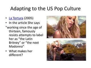 Adapting to the US Pop Culture
• La Tortura (2005)
• In the article She says
“working since the age of
  thirteen, famously
  resists attempts to label
  her as “the Latin
  Britney” or “the next
  Madonna”
• What makes her
  different?
 