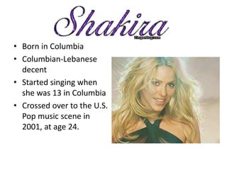 • Born in Columbia
• Columbian-Lebanese
  decent
• Started singing when
  she was 13 in Columbia
• Crossed over to the U.S.
  Pop music scene in
  2001, at age 24.
 