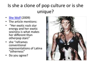 Is she a clone of pop culture or is she
                unique?
• She Wolf (2009)
• The article mentions:
• “Her exotic rock star
  energy and her exotic
  sexiness is what makes
  her different than
  otherpop stars”
• she “reframes
  conventional
  representations of Latina
  “otherness”
• Do you agree?
 