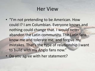 Her View
• “I’m not pretending to be American. How
  could I? I am Columbian. Everyone knows and
  nothing could change that. I would never
  abandon the Latin community. The Latin fans
  know me and tolerate me, and forgive my
  mistakes. That’s the type of relationship I want
  to build with my Anglo fans now.”
• Do you agree with her statement?
 