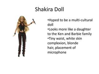 Shakira Doll
     •Hyped to be a multi-cultural
     doll
     •Looks more like a daughter
     to the Ken and Barbie family
     •Tiny waist, white skin
     complexion, blonde
     hair, placement of
     microphone
 