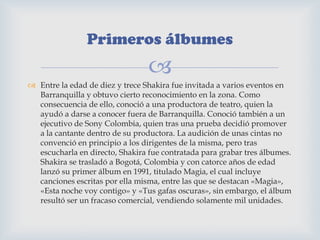 
 Entre la edad de diez y trece Shakira fue invitada a varios eventos en
Barranquilla y obtuvo cierto reconocimiento en la zona. Como
consecuencia de ello, conoció a una productora de teatro, quien la
ayudó a darse a conocer fuera de Barranquilla. Conoció también a un
ejecutivo de Sony Colombia, quien tras una prueba decidió promover
a la cantante dentro de su productora. La audición de unas cintas no
convenció en principio a los dirigentes de la misma, pero tras
escucharla en directo, Shakira fue contratada para grabar tres álbumes.
Shakira se trasladó a Bogotá, Colombia y con catorce años de edad
lanzó su primer álbum en 1991, titulado Magia, el cual incluye
canciones escritas por ella misma, entre las que se destacan «Magia»,
«Esta noche voy contigo» y «Tus gafas oscuras», sin embargo, el álbum
resultó ser un fracaso comercial, vendiendo solamente mil unidades.
Primeros álbumes
 