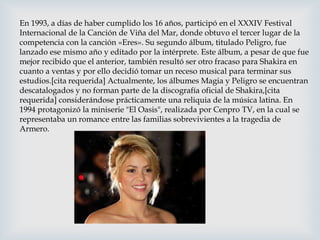 En 1993, a días de haber cumplido los 16 años, participó en el XXXIV Festival
Internacional de la Canción de Viña del Mar, donde obtuvo el tercer lugar de la
competencia con la canción «Eres». Su segundo álbum, titulado Peligro, fue
lanzado ese mismo año y editado por la intérprete. Este álbum, a pesar de que fue
mejor recibido que el anterior, también resultó ser otro fracaso para Shakira en
cuanto a ventas y por ello decidió tomar un receso musical para terminar sus
estudios.[cita requerida] Actualmente, los álbumes Magia y Peligro se encuentran
descatalogados y no forman parte de la discografía oficial de Shakira,[cita
requerida] considerándose prácticamente una reliquia de la música latina. En
1994 protagonizó la miniserie "El Oasis", realizada por Cenpro TV, en la cual se
representaba un romance entre las familias sobrevivientes a la tragedia de
Armero.
 