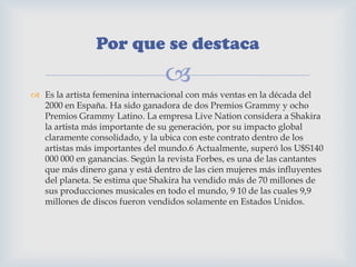 
 Es la artista femenina internacional con más ventas en la década del
2000 en España. Ha sido ganadora de dos Premios Grammy y ocho
Premios Grammy Latino. La empresa Live Nation considera a Shakira
la artista más importante de su generación, por su impacto global
claramente consolidado, y la ubica con este contrato dentro de los
artistas más importantes del mundo.6 Actualmente, superó los U$S140
000 000 en ganancias. Según la revista Forbes, es una de las cantantes
que más dinero gana y está dentro de las cien mujeres más influyentes
del planeta. Se estima que Shakira ha vendido más de 70 millones de
sus producciones musicales en todo el mundo, 9 10 de las cuales 9,9
millones de discos fueron vendidos solamente en Estados Unidos.
Por que se destaca
 