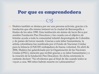 
 Shakira también se destaca por ser una persona activista, gracias a la
fundación que ella misma instauró en la ciudad de Barranquilla a
finales de los años 1990. Esta institución sin ánimo de lucro lleva por
nombre Fundación Pies Descalzos y fue creada con el objetivo de
brindar ayuda a toda la comunidad infantil desprotegida de Colombia
y de países del tercer mundo. Gracias a esta labor humanitaria, la
artista colombiana fue nombrada por el Fondo de Naciones Unidas
para la Infancia (UNICEF) embajadora de buena voluntad. En abril de
2006, Shakira fue galardonada por la Organización de las Naciones
Unidas (ONU), mención que recibió gracias a su labor humanitaria y a
la creación de la fundación Pies Descalzos. En dicha ceremonia la
cantante declaró: "No olvidemos que al final de día cuando todos se
vayan a casa, 960 niños habrán muerto en Latinoamérica"
Por que es emprendedora
 
