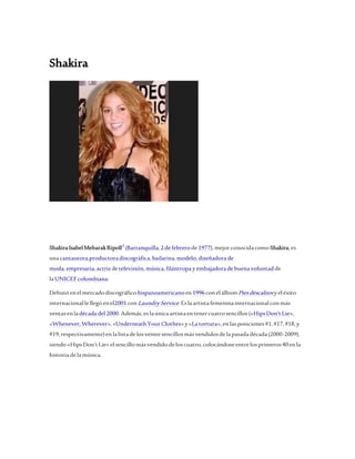 Shakira 
Shakira Isabel Mebarak Ripoll2 (Barranquilla, 2 de febrero de 1977), mejor conocida como Shakira, es 
una cantautora,productora discográfica, bailarina, modelo, diseñadora de 
moda, empresaria, actriz de televisión, música, filántropa y embajadora de buena voluntad de 
la UNICEF colombiana. 
Debutó en el mercado discográfico hispanoamericano en 1996 con el álbum Pies descalzos y el éxito 
internacional le llegó en el2001 con Laundry Service. Es la artista femenina internacional con más 
ventas en la década del 2000. Además, es la única artista en tener cuatro sencillos («Hips Don't Lie», 
«Whenever, Wherever», «Underneath Your Clothes» y «La tortura», en las posiciones #1, #17, #18, y 
#19, respectivamente) en la lista de los veinte sencillos más vendidos de la pasada década (2000-2009), 
siendo «Hips Don't Lie» el sencillo más vendido de los cuatro, colocándose entre los primeros 40 en la 
historia de la música. 
 