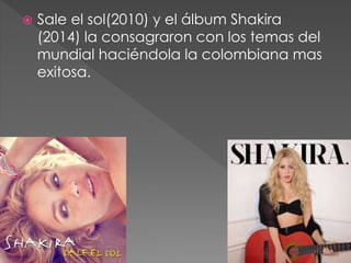  Sale el sol(2010) y el álbum Shakira
(2014) la consagraron con los temas del
mundial haciéndola la colombiana mas
exitosa.
