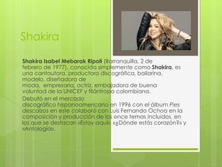 Shakira
Shakira Isabel Mebarak Ripoll (Barranquilla, 2 de
febrero de 1977), conocida simplemente como Shakira, es
una cantautora, productora discográfica, bailarina,
modelo, diseñadora de
moda, empresaria, actriz, embajadora de buena
voluntad de la UNICEF y filántropa colombiana.
Debutó en el mercado
discográfico hispanoamericano en 1996 con el álbum Pies
descalzos en este colaboró con Luis Fernando Ochoa en la
composición y producción de los once temas incluidos, en
los que se destacan «Estoy aquí», «¿Dónde estás corazón?» y
«Antología».
 