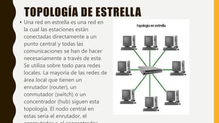 TOPOLOGÍA DE ESTRELLA
• Una red en estrella es una red en
la cual las estaciones están
conectadas directamente a un
punto central y todas las
comunicaciones se han de hacer
necesariamente a través de este.
Se utiliza sobre todo para redes
locales. La mayoría de las redes de
área local que tienen un
enrutador (router), un
conmutador (switch) o un
concentrador (hub) siguen esta
topología. El nodo central en
estas sería el enrutador, el
 