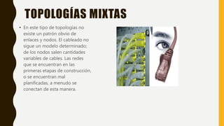 TOPOLOGÍAS MIXTAS
• En este tipo de topologías no
existe un patrón obvio de
enlaces y nodos. El cableado no
sigue un modelo determinado;
de los nodos salen cantidades
variables de cables. Las redes
que se encuentran en las
primeras etapas de construcción,
o se encuentran mal
planificadas, a menudo se
conectan de esta manera.
 