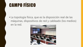 CAMPO FÍSICO
• La topología física, que es la disposición real de las
máquinas, dispositivos de red y cableado (los medios)
en la red.
 