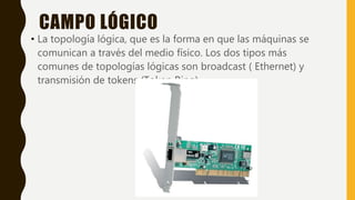CAMPO LÓGICO
• La topología lógica, que es la forma en que las máquinas se
comunican a través del medio físico. Los dos tipos más
comunes de topologías lógicas son broadcast ( Ethernet) y
transmisión de tokens (Token Ring).
 
