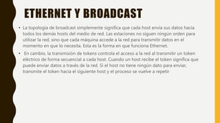 ETHERNET Y BROADCAST
• La topología de broadcast simplemente significa que cada host envía sus datos hacia
todos los demás hosts del medio de red. Las estaciones no siguen ningún orden para
utilizar la red, sino que cada máquina accede a la red para transmitir datos en el
momento en que lo necesita. Esta es la forma en que funciona Ethernet.
• En cambio, la transmisión de tokens controla el acceso a la red al transmitir un token
eléctrico de forma secuencial a cada host. Cuando un host recibe el token significa que
puede enviar datos a través de la red. Si el host no tiene ningún dato para enviar,
transmite el token hacia el siguiente host y el proceso se vuelve a repetir
 