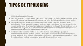 TIPOS DE TIPOLOGÍAS
• Existen tres topologías básicas:
• Red centralizada: todos los nodos, menos uno, son periféricos y sólo pueden comunicarse a
través del nodo central. La caída del nodo central priva del flujo a todos los demás nodos.
• Red descentralizada: aparece por interconexión los nodos centrales de varias redes
centralizadas. Como resultado no existe un único nodo central sino un centro colectivo de
conectores. La caída de uno de los nodos centralizadores, conlleva la desconexión de uno o
más nodos del conjunto de la red mientras que la caída del cluster centralizador produciría
necesariamente la ruptura o desaparición de la red.
• Red distribuida: Todos los nodos se conectan entre si sin que tengan que pasar
necesariamente por uno o varios centros. Desaparece la división centro/periferia y el por
tanto el poder de filtro sobre la información que fluye por ella. La red es robusta ante caída
de nodos: ningún nodo al ser extraído genera la desconexión de otro.
 