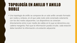 TOPOLOGÍA EN ANILLO Y ANILLO
DOBLE
• Una topología de anillo se compone de un solo anillo cerrado formado
por nodos y enlaces, en el que cada nodo está conectado solamente
con los dos nodos adyacentes. Los dispositivos se conectan
directamente entre sí por medio de cables en lo que se denomina una
cadena margarita. Para que la información pueda circular, cada estación
debe transferir la información a la estación adyacente
 