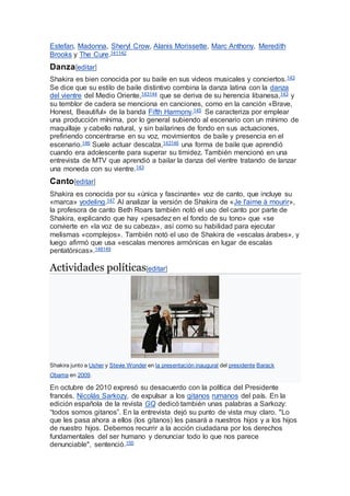 Estefan, Madonna, Sheryl Crow, Alanis Morissette, Marc Anthony, Meredith
Brooks y The Cure.141142
Danza[editar]
Shakira es bien conocida por su baile en sus videos musicales y conciertos.143
Se dice que su estilo de baile distintivo combina la danza latina con la danza
del vientre del Medio Oriente,143144 que se deriva de su herencia libanesa,143 y
su temblor de cadera se menciona en canciones, como en la canción «Brave,
Honest, Beautiful» de la banda Fifth Harmony.145 Se caracteriza por emplear
una producción mínima, por lo general subiendo al escenario con un mínimo de
maquillaje y cabello natural, y sin bailarines de fondo en sus actuaciones,
prefiriendo concentrarse en su voz, movimientos de baile y presencia en el
escenario.146 Suele actuar descalza,143146 una forma de baile que aprendió
cuando era adolescente para superar su timidez. También mencionó en una
entrevista de MTV que aprendió a bailar la danza del vientre tratando de lanzar
una moneda con su vientre.143
Canto[editar]
Shakira es conocida por su «única y fascinante» voz de canto, que incluye su
«marca» yodeling.147 Al analizar la versión de Shakira de «Je l'aime à mourir»,
la profesora de canto Beth Roars también notó el uso del canto por parte de
Shakira, explicando que hay «pesadez en el fondo de su tono» que «se
convierte en «la voz de su cabeza», así como su habilidad para ejecutar
melismas «complejos». También notó el uso de Shakira de «escalas árabes», y
luego afirmó que usa «escalas menores armónicas en lugar de escalas
pentatónicas».148149
Actividades políticas[editar]
Shakira junto a Usher y Stevie Wonder en la presentación inaugural del presidente Barack
Obama en 2009.
En octubre de 2010 expresó su desacuerdo con la política del Presidente
francés, Nicolás Sarkozy, de expulsar a los gitanos rumanos del país. En la
edición española de la revista GQ dedicó también unas palabras a Sarkozy:
“todos somos gitanos”. En la entrevista dejó su punto de vista muy claro. "Lo
que les pasa ahora a ellos (los gitanos) les pasará a nuestros hijos y a los hijos
de nuestro hijos. Debemos recurrir a la acción ciudadana por los derechos
fundamentales del ser humano y denunciar todo lo que nos parece
denunciable", sentenció.150
 