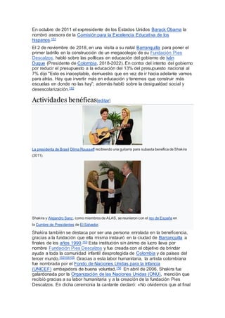 En octubre de 2011 el expresidente de los Estados Unidos Barack Obama la
nombró asesora de la Comisión para la Excelencia Educativa de los
hispanos.151
El 2 de noviembre de 2018, en una visita a su natal Barranquilla para poner el
primer ladrillo en la construcción de un megacolegio de su Fundación Pies
Descalzos, habló sobre las políticas en educación del gobierno de Iván
Duque (Presidente de Colombia, 2018-2022). En contra del intento del gobierno
por reducir el presupuesto a la educación del 13% del presupuesto nacional al
7% dijo "Esto es inaceptable, demuestra que en vez de ir hacia adelante vamos
para atrás. Hay que invertir más en educación y tenemos que construir más
escuelas en donde no las hay”; además habló sobre la desigualdad social y
desescolarización.152
Actividades benéficas[editar]
La presidenta de Brasil Dilma Rousseff recibiendo una guitarra para subasta benéfica de Shakira
(2011).
Shakira y Alejandro Sanz, como miembros de ALAS, se reunieron con el rey de España en
la Cumbre de Presidentes de El Salvador.
Shakira también se destaca por ser una persona enrolada en la beneficencia,
gracias a la fundación que ella misma instauró en la ciudad de Barranquilla a
finales de los años 1990.153 Esta institución sin ánimo de lucro lleva por
nombre Fundación Pies Descalzos y fue creada con el objetivo de brindar
ayuda a toda la comunidad infantil desprotegida de Colombia y de países del
tercer mundo.153154155 Gracias a esta labor humanitaria, la artista colombiana
fue nombrada por el Fondo de Naciones Unidas para la Infancia
(UNICEF) embajadora de buena voluntad.156 En abril de 2006, Shakira fue
galardonada por la Organización de las Naciones Unidas (ONU), mención que
recibió gracias a su labor humanitaria y a la creación de la fundación Pies
Descalzos. En dicha ceremonia la cantante declaró: «No olvidemos que al final
 