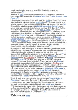 de día cuando todos se vayan a casa, 960 niños habrán muerto en
Latinoamérica».157
También en 2003 colaboró con una entrevista en Miami para la campaña en
favor de los niños necesitados de América Latina junto a Gloria Estefan y Laura
Pausini.158
Por otra parte, la marca española de automóviles SEAT se asoció con Shakira
para fabricar un automóvil llamado SEAT León Pies Descalzos, vehículo que
llevaría el nombre de la fundación y que finalmente fue subastado en 2007.159
El evento fue llevado a cabo en el Salón del Automóvil de Ginebra y estuvo
presenciado por el presidente de la marca española Erich Schmitt.159 Shakira
recibió un cheque por la suma de 16.000 francos suizos por su notable
contribución humanitaria; poco después logró recaudar 16.000 francos, dinero
percibido en una subasta y por la compañía AMAG (importador suizo de
automóviles Porsche) que donó 10 000 francos.159 Asimismo, la cantante fue
invitada a un evento organizado por el entonces presidente de Estados
Unidos Bill Clinton, acontecimiento que trató temas referentes al cambio
climático y en filantropía.160 Shakira donó 40 millones de dólares, dinero con el
que beneficiaron a comunidades indígenas peruanas y nicaragüenses debido a
tragedias naturales ocurridas en ambos países y 5 millones más para
inversiones en proyectos educativos en Latinoamérica.161
A principios de 2009, se inauguró la institución educativa y centro comunitario
fundación Pies Descalzos.162 Esta institución tiene por objetivo brindar una
mejor educación a las personas de bajos recursos que viven en el
corregimiento La Playa, los cuales son en su gran parte niños y jóvenes.162 La
creación de este colegio estuvo a cargo de Shakira, del Canal de
televisión alemán RTL Televisión, la comunidad de Madrid y del fabricante de
automóviles SEAT.162 Cerca de 1600 niños son recibidos en este mega
colegio.162 En octubre de ese mismo año Shakira representó a Colombia en
una campaña transmitida a nivel mundial para la fundación One Drop, una
organización que lucha contra la pobreza mediante el acceso gratuito al
agua.163 El evento contó con la presentación de varios artistas y personalidades
del mundo artístico como la banda irlandesa U2, Lila Downs, Salma Hayek, la
empresa canadiense de entretenimiento Cirque du Soleil, el entonces
vicepresidente de Estados Unidos Al Gore y otras personalidades de talla
mundial.163 Este acto se transmitió en la página de internet de la fundación, en
Estados Unidos, Canadá y otros países del mundo.163
En 2012, la cantante colombiana ha sido nominada al Premio Príncipe de
Asturias de Cooperación y Concordia 2012 por su labor solidaria.164
El 27 de octubre de 2014, Shakira presentó en Barcelona una colección de
juguetes para niños de 0 a 18 meses con la firma Fisher-Price, llamada
"Primeros Pasos", los cuales fueron diseñados por ella teniendo en cuenta las
preferencias de su hijo Milán. Las ventas de los juguetes serán a beneficio de
“poder seguir generando beneficios para desarrollar más iniciativas de
desarrollo infantil temprano en Latinoamérica”.165
Vida personal[editar]
 